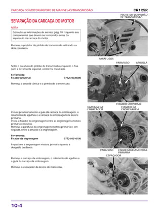 CARCAÇA DO MOTOR/ÁRVORE DE MANIVELAS/TRANSMISSÃO
10-4
SEPARAÇÃO DA CARCAÇA DO MOTOR
NOTA
Remova o protetor do pinhão de transmissão retirando os
dois parafusos.
Consulte as informações de serviço (pág. 10-1) quanto aos
componentes que devem ser removidos antes da
separação da carcaça do motor.
PARAFUSOS
PROTETOR DO PINHÃO
DE TRANSMISSÃO
Instale provisoriamente a guia da carcaça da embreagem, o
rolamento de agulhas e a carcaça da embreagem na árvore
primária.
Insira o fixador da engrenagem entre as engrenagens motora
primária e movida.
Remova o parafuso da engrenagem motora primária e, em
seguida, retire a arruela e a engrenagem.
Ferramenta:
Fixador da engrenagem 07724-0010100
Inspecione a engrenagem motora primária quanto a
desgaste ou danos.
PARAFUSO ENGRENAGEM MOTORA
PRIMÁRIA
CARCAÇA DA FIXADOR DA
EMBREAGEM ENGRENAGEM
Remova a carcaça da embreagem, o rolamento de agulhas e
a guia da carcaça da embreagem.
Remova o espaçador da árvore de manivelas.
ESPAÇADOR
Solte o parafuso do pinhão de transmissão enquanto o fixa
com a ferramenta especial, conforme mostrado.
Ferramenta:
Fixador universal 07725-0030000
Remova a arruela cônica e o pinhão de transmissão.
FIXADOR UNIVERSAL
PARAFUSO ARRUELA
CR125R
 