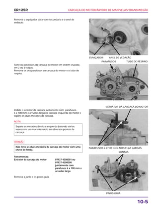 CARCAÇA DO MOTOR/ÁRVORE DE MANIVELAS/TRANSMISSÃO
10-5
Remova o espaçador da árvore secundária e o anel de
vedação.
ESPAÇADOR ANEL DE VEDAÇÃO
Instale o extrator da carcaça juntamente com parafusos
6 x 100 mm e arruelas larga na carcaça esquerda do motor e
separe as duas metades da carcaça.
NOTA
a
Ferramentas:
Extrator da carcaça do motor 07937-4300001 ou
07937-4300000
juntamente com
parafusos 6 x 100 mm e
arruelas larga
Remova a junta e os pinos-guia.
Não force as duas metades da carcaça do motor com uma
chave de fenda.
Separe as metades direita e esquerda batendo várias
vezes com um martelo macio em diversos pontos da
carcaça.
PARAFUSOS 6 X 100 mm/ ARRUELAS LARGAS
EXTRATOR DA CARCAÇA DO MOTOR
PINOS-GUIA
JUNTAS
Solte os parafusos da carcaça do motor em ordem cruzada,
em 2 ou 3 etapas.
Remova os dez parafusos da carcaça do motor e o tubo de
respiro.
PARAFUSOS TUBO DE RESPIRO
CR125R
 