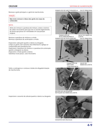 SISTEMA DE ALIMENTAÇÃO
4-9
CR250R
Remova o giclê principal e o giclê de marcha lenta.
a
NOTA
Remova o parafuso de mistura e a mola.
Remova o parafuso de aceleração e a mola.
Inspecione cada giclê quanto a danos ou desgaste.
Limpe os giclês com solvente não-inflamável e aplique ar
comprimido para desobstruí-los.
Inspecione o parafuso de mistura e o parafuso de aceleração
quanto a desgaste ou danos.
Inspecione a mola quanto a danos.
Substitua essas peças, caso necessário.
Antes de remover o parafuso de mistura, anote o número
de voltas necessárias para que ele se assente ligeiramente,
de forma que possa ser reinstalado em sua posição
original.
Não tente remover o bloco dos giclês do corpo do
carburador.
Solte a contraporca e remova o botão do afogador/rotação
de marcha lenta.
Inspecione o assento da válvula quanto a danos ou desgaste.
PARAFUSO DE GICLÊ DE MARCHA
ACELERAÇÃO/MOLA LENTA
PARAFUSO DE MISTURA/MOLA GICLÊ PRINCIPAL
BOTÃO DO AFOGADOR/
ROTAÇÃO DE MARCHA LENTA
CONTRAPORCA
ASSENTO DA VÁLVULA
PARAFUSO DE GICLÊ DE
MISTURA MARCHA LENTA
PARAFUSO DE ACELERAÇÃO GICLÊ PRINCIPAL
 