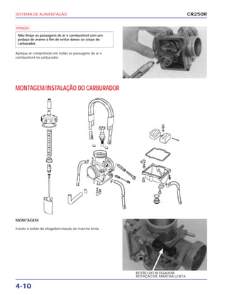 SISTEMA DE ALIMENTAÇÃO
4-10
a
Aplique ar comprimido em todas as passagens de ar e
combustível no carburador.
Não limpe as passagens de ar e combustível com um
pedaço de arame a fim de evitar danos ao corpo do
carburador.
MONTAGEM
Instale o botão do afogador/rotação de marcha lenta.
BOTÃO DO AFOGADOR/
ROTAÇÃO DE MARCHA LENTA
MONTAGEM/INSTALAÇÃO DO CARBURADOR
CR250R
 