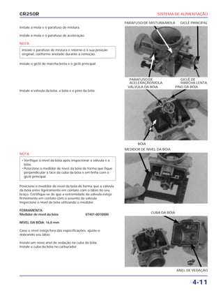 SISTEMA DE ALIMENTAÇÃO
4-11
CR250R
Instale a mola e o parafuso de mistura.
Instale a mola e o parafuso de aceleração.
NOTA
Instale o giclê de marcha lenta e o giclê principal.
Instale o parafuso de mistura e retorne-o à sua posição
original, conforme anotado durante a remoção.
NOTA
Posicione o medidor de nível da bóia de forma que a válvula
da bóia entre ligeiramente em contato com o lábio do seu
braço. Certifique-se de que a extremidade da válvula esteja
firmemente em contato com o assento da válvula.
Inspecione o nível da bóia utilizando o medidor.
FERRAMENTA:
Medidor de nível da bóia 07401-0010000
NÍVEL DA BÓIA: 16,0 mm
Caso o nível esteja fora das especificações, ajuste-o
dobrando seu lábio.
Instale um novo anel de vedação na cuba da bóia.
Instale a cuba da bóia no carburador.
• Verifique o nível da bóia após inspecionar a válvula e a
bóia.
• Posicione o medidor de nível da bóia de forma que fique
perpendicular à face da cuba da bóia e em linha com o
giclê principal.
Instale a válvula da bóia, a bóia e o pino da bóia.
PARAFUSO DE GICLÊ DE
ACELERAÇÃO/MOLA MARCHA LENTA
PARAFUSO DE MISTURA/MOLA GICLÊ PRINCIPAL
MEDIDOR DE NÍVEL DA BÓIA
ANEL DE VEDAÇÃO
CUBA DA BÓIA
BÓIA
VÁLVULA DA BÓIA PINO DA BÓIA
NOVO
 
