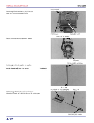SISTEMA DE ALIMENTAÇÃO
4-12
Instale a presilha do tubo e os parafusos.
Aperte firmemente os parafusos.
PRESILHAS CUBA DA BÓIA
PARAFUSOS
Instale a presilha da agulha na agulha.
POSIÇÃO-PADRÃO DA PRESILHA: 3ª ranhura
AGULHA
PRESILHA DA AGULHA
Instale a agulha na válvula de aceleração.
Instale o suporte do cabo na válvula de aceleração.
SUPORTE DO CABO
VÁLVULA DE ACELERAÇÃO AGULHA
Conecte os tubos de respiro e o ladrão.
LADRÃO
TUBO DE RESPIRO
CR250R
 
