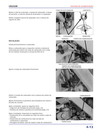 SISTEMA DE ALIMENTAÇÃO
4-13
CR250R
Monte o cabo do acelerador, a tampa do carburador, a tampa
de borracha, a mola da válvula de aceleração e o espaçador.
Alinhe a lingüeta interna do espaçador com a ranhura do
suporte do cabo.
Aperte a tampa do carburador firmemente.
Alinhe o ressalto do carburador com a ranhura do coletor do
carburador.
Aperte firmemente os parafusos das braçadeiras do coletor e
do tubo de conexão.
Após a instalação, ajuste os seguintes itens:
– Folga livre da manopla do acelerador (pág. 3-5)
– Parafuso de mistura e parafuso de aceleração (pág. 4-5)
Após a instalação, inspecione os seguintes itens:
– Vazamentos de ar secundário ao redor do coletor e tubo de
conexão
– Vazamentos de combustível ao redor do tubo de
combustível e carburador
– Passagem do ladrão, tubo de respiro e tubo de combustível
INSTALAÇÃO
Instale provisoriamente o carburador.
Mova o carburador para a esquerda e deslize a válvula de
aceleração para dentro do corpo do carburador com o lado
do seu rebaixo virado para a carcaça do filtro de ar.
MOLA ESPAÇADOR RANHURA
CABO DO ACELERADOR LINGÜETA
TAMPA DO CARBURADOR/
VÁLVULA DE ACELERAÇÃO
PARAFUSOS
CARBURADOR
VÁLVULA DE ACELERAÇÃO
REBAIXO CORPO DO CARBURADOR
 
