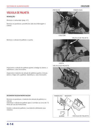 SISTEMA DE ALIMENTAÇÃO
4-14
VÁLVULA DE PALHETA
REMOÇÃO
Remova o carburador (pág. 4-7)
Remova os parafusos, presilha do cabo da embreagem e
coletor.
COLETOR
PRESILHA PARAFUSOS
Inspecione a válvula de palheta quanto a fadiga ou danos, e
substitua-a, caso necessário.
Inspecione o batente da válvula de palheta quanto a trincas,
danos e folga com a palheta. Substitua-o, caso necessário.
VÁLVULA DE PALHETA
DESMONTAGEM/MONTAGEM
Remova os parafusos, o batente da válvula de palheta e a
válvula.
Substitua a válvula de palheta após 3 corridas ou cerca de 7,5
horas de uso da motocicleta.
Instale a válvula de palheta e seu batente alinhando seus
rebaixos.
Remova a válvula de palheta e a junta.
JUNTA
VÁLVULA DE PALHETA
CR250R
PARAFUSO BATENTE
ALINHE VÁLVULA DE PALHETA
 