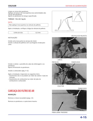 SISTEMA DE ALIMENTAÇÃO
4-15
CR250R
Limpe as roscas dos parafusos.
Aplique um pouco de trava química nas extremidades das
roscas dos parafusos.
Aperte os parafusos no torque especificado.
TORQUE: 1 N.m (0,1 kg.m)
NOTA
Após a instalação, verifique a folga da válvula de palheta.
Limite de Uso 0,2 mm
Não aplique trava química na válvula de palheta.
Instale o coletor, a presilha do cabo da embreagem e os
parafusos.
Aperte firmemente os parafusos.
Instale o carburador (pág. 4-12).
Após a instalação, inspecione os seguintes itens:
– Vazamentos de ar secundário ao redor do coletor e tubo de
conexão
– Vazamentos de combustível ao redor do tubo de
combustível e carburador.
CARCAÇA DO FILTRO DE AR
REMOÇÃO
Remova o chassi secundário (pág. 2-4).
Remova os parafusos e o pára-lama traseiro.
INSTALAÇÃO
Instale uma nova junta na carcaça do motor.
Instale a válvula de palheta com sua lingüeta virada para
cima.
COLETOR
PRESILHA PARAFUSOS
PÁRA-LAMA TRASEIRO
PARAFUSOS
JUNTA
VÁLVULA DE PALHETA
0,2 mm
NOVA
 