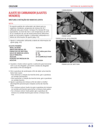 SISTEMA DE ALIMENTAÇÃO
4-3
CR250R
AJUSTE DO CARBURADOR (AJUSTES
MENORES)
MISTURA E ROTAÇÃO DE MARCHA LENTA
NOTA
Os ajustes-padrão do carburador são ideais para as
seguintes condições: proporção da mistura de 32:1
utilizando óleo para motor 2 tempos Pro Honda HP-2 ou
equivalente, no nível do mar e com temperatura de 20°C.
Se as condições de uso da motocicleta forem diferentes,
pode ser necessário regular o carburador utilizando-se a
tabela de informações de ajuste (pág. 4-5).
1. Ajuste o carburador utilizando a tabela de informações de
ajuste (pág. 4-5).
AJUSTE-PADRÃO:
NÍVEL DA BÓIA 16,0 mm
ABERTURA INICIAL DO
PARAFUSO DE MISTURA: 1-1/2 voltas para fora
GICLÊ DE MARCHA LENTA: Nº 48
GICLÊ PRINCIPAL: Nº 180
AGULHA: A715/289R/A327/A487
POSIÇÃO DA PRESILHA DA
AGULHA: 3ª posição
2. Quando o motor estiver quente o suficiente para funcionar
sem o uso do afogador, pressione o botão do afogador
para baixo a fim de desligá-lo.
3. Gire o parafuso de aceleração a fim de obter uma marcha
lenta mais suave:
• Para diminuir a rotação da marcha lenta, gire o parafuso
no sentido anti-horário.
• Para aumentar a rotação da marcha lenta, gire o parafuso
no sentido horário.
4. Ajuste o parafuso de mistura a fim de obter o melhor
desempenho possível para rotações acima da marcha
lenta:
• Se a mistura estiver muito rica gire o parafuso de mistura
no sentido anti-horário para tornar a mistura mais pobre.
• Se a mistura estiver muito pobre gire o parafuso de
mistura no sentido horário para tornar a mistura mais
rica.
PARAFUSOS
CARBURADOR
PARAFUSO DE MISTURA
PARAFUSO DE ACELERAÇÃO
 