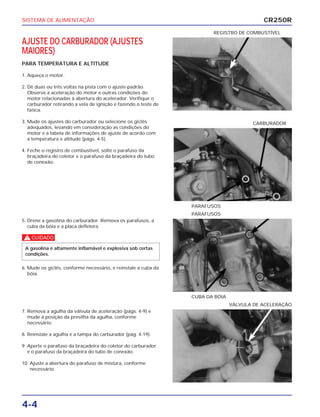 SISTEMA DE ALIMENTAÇÃO
4-4
AJUSTE DO CARBURADOR (AJUSTES
MAIORES)
PARA TEMPERATURA E ALTITUDE
1. Aqueça o motor.
2. Dê duas ou três voltas na pista com o ajuste-padrão.
Observe a aceleração do motor e outras condições do
motor relacionadas à abertura do acelerador. Verifique o
carburador retirando a vela de ignição e fazendo o teste de
faísca.
3. Mude os ajustes do carburador ou selecione os giclês
adequados, levando em consideração as condições do
motor e a tabela de informações de ajuste de acordo com
a temperatura e altitude (págs. 4-5).
4. Feche o registro de combustível, solte o parafuso da
braçadeira do coletor e o parafuso da braçadeira do tubo
de conexão.
REGISTRO DE COMBUSTÍVEL
5. Drene a gasolina do carburador. Remova os parafusos, a
cuba da bóia e a placa defletora.
c
6. Mude os giclês, conforme necessário, e reinstale a cuba da
bóia.
A gasolina é altamente inflamável e explosiva sob certas
condições.
CUBA DA BÓIA
PARAFUSOS
7. Remova a agulha da válvula de aceleração (págs. 4-9) e
mude a posição da presilha da agulha, conforme
necessário.
8. Reinstale a agulha e a tampa do carburador (pág. 4-19).
9. Aperte o parafuso da braçadeira do coletor do carburador
e o parafuso da braçadeira do tubo de conexão.
10. Ajuste a abertura do parafuso de mistura, conforme
necessário.
VÁLVULA DE ACELERAÇÃO
PARAFUSOS
CARBURADOR
CR250R
 