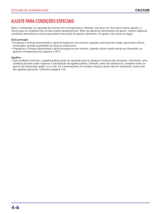 SISTEMA DE ALIMENTAÇÃO
4-6
AJUSTE PARA CONDIÇÕES ESPECIAIS
Após o carburador ser ajustado de acordo com a temperatura e altitude, não deve ser necessário outros ajustes, a
menos que as condições da corrida mudem drasticamente. Além da tabela de informações de ajuste, existem algumas
condições atmosféricas únicas que podem necessitar de ajustes adicionais. Os ajustes são como se segue:
Giclê principal:
• Enriqueça a mistura aumentando o giclê principal em um número, quando o percurso for longo, apresentar aclives
acentuados, grande quantidade de areia ou muita lama.
• Empobreça a mistura diminuindo o giclê principal em um número, quando estiver muito úmido ou chovendo, ou
quando a temperatura for superior a 45°C.
Agulhas:
• Sob condições normais, a agulha-padrão pode ser ajustada para se adequar à maioria das situações. Entretanto, uma
condição peculiar pode requerer a substituição da agulha-padrão. Contudo, antes de substituí-la, complete todos os
ajustes do carburador (págs. 4-3 a 4-6). Se o desempenho em médias rotações ainda não for satisfatório, tente uma
das agulhas opcionais. Consulte a página 1-22.
CR250R
 