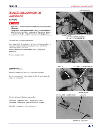 SISTEMA DE ALIMENTAÇÃO
4-7
CR250R
REMOÇÃO/DESMONTAGEM DO
CARBURADOR
REMOÇÃO
c
• A gasolina é altamente inflamável e explosiva sob certas
condições.
• Trabalhe em local bem-ventilado com o motor desligado.
• Não fume nem permita a presença de chamas ou faíscas
na área de trabalho ou de armazenamento de gasolina.
DESMONTAGEM
Remova o cabo do acelerador do suporte do cabo.
Remova o espaçador e a mola da válvula de aceleração da
tampa do carburador.
Remova o suporte do cabo e a agulha.
Inspecione a agulha quanto a desgaste ou danos.
Inspecione a válvula de aceleração quanto a danos.
Substitua essas peças, caso necessário.
Desconecte o tubo de combustível.
Solte o parafuso da braçadeira do coletor do carburador e o
parafuso da braçadeira do tubo de conexão, e incline o
carburador para a esquerda.
Remova a tampa do carburador e retire a válvula de
aceleração.
Remova o carburador.
PARAFUSOS
CARBURADOR
ESPAÇADOR
MOLA VÁLVULA DE ACELERAÇÃO
SUPORTE DO CABO
VÁLVULA DE ACELERAÇÃO AGULHA
TAMPA DO CARBURADOR/
VÁLVULA DE ACELERAÇÃO
 