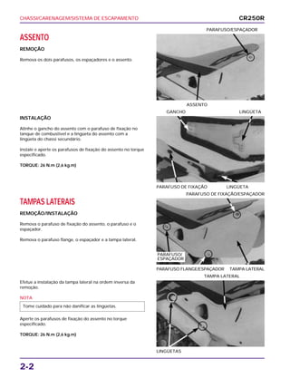CHASSI/CARENAGEM/SISTEMA DE ESCAPAMENTO
2-2
ASSENTO
REMOÇÃO
Remova os dois parafusos, os espaçadores e o assento.
ASSENTO
PARAFUSO/ESPAÇADOR
TAMPAS LATERAIS
REMOÇÃO/INSTALAÇÃO
Remova o parafuso de fixação do assento, o parafuso e o
espaçador.
Remova o parafuso flange, o espaçador e a tampa lateral.
PARAFUSO FLANGE/ESPAÇADOR TAMPA LATERAL
PARAFUSO DE FIXAÇÃO/ESPAÇADOR
Efetue a instalação da tampa lateral na ordem inversa da
remoção.
NOTA
Aperte os parafusos de fixação do assento no torque
especificado.
TORQUE: 26 N.m (2,6 kg.m)
Tome cuidado para não danificar as lingüetas.
LINGÜETAS
TAMPA LATERAL
INSTALAÇÃO
Alinhe o gancho do assento com o parafuso de fixação no
tanque de combustível e a lingüeta do assento com a
lingüeta do chassi secundário.
Instale e aperte os parafusos de fixação do assento no torque
especificado.
TORQUE: 26 N.m (2,6 kg.m)
PARAFUSO DE FIXAÇÃO LINGÜETA
GANCHO LINGÜETA
CR250R
PARAFUSO/
ESPAÇADOR
 