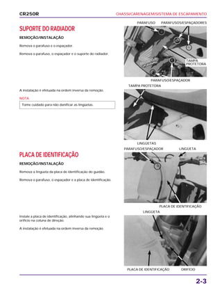 CHASSI/CARENAGEM/SISTEMA DE ESCAPAMENTO
2-3
SUPORTE DO RADIADOR
REMOÇÃO/INSTALAÇÃO
Remova o parafuso e o espaçador.
Remova o parafuso, o espaçador e o suporte do radiador.
PARAFUSO/ESPAÇADOR
PARAFUSO PARAFUSOS/ESPAÇADORES
PLACA DE IDENTIFICAÇÃO
REMOÇÃO/INSTALAÇÃO
Remova a lingüeta da placa de identificação do guidão.
Remova o parafuso, o espaçador e a placa de identificação.
PLACA DE IDENTIFICAÇÃO
PARAFUSO/ESPAÇADOR LINGÜETA
Instale a placa de identificação, alinhando sua lingüeta e o
orifício na coluna de direção.
A instalação é efetuada na ordem inversa da remoção.
PLACA DE IDENTIFICAÇÃO ORIFÍCIO
LINGÜETA
A instalação é efetuada na ordem inversa da remoção.
NOTA
Tome cuidado para não danificar as lingüetas.
LINGÜETAS
TAMPA PROTETORA
CR250R
TAMPA
PROTETORA
 