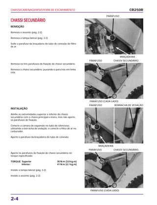 CHASSI/CARENAGEM/SISTEMA DE ESCAPAMENTO
2-4
CHASSI SECUNDÁRIO
REMOÇÃO
Remova o assento (pág. 2-2).
Remova a tampa lateral (pág. 2-2).
Solte o parafuso da braçadeira do tubo de conexão do filtro
de ar.
BRAÇADEIRA
PARAFUSO
INSTALAÇÃO
Alinhe as extremidades superior e inferior do chassi
secundário com o chassi principal e insira, mas não aperte,
os parafusos de fixação.
Conecte a câmara de expansão no tubo do silencioso,
utilizando a borracha de vedação, e conecte o filtro de ar no
carburador.
Aperte o parafuso da braçadeira do tubo de conexão.
BRAÇADEIRA
PARAFUSO BORRACHA DE VEDAÇÃO
Aperte os parafusos de fixação do chassi secundário no
torque especificado.
TORQUE: Superior 30 N.m (3,0 kg.m)
Inferior: 41 N.m (4,1 kg.m)
Instale a tampa lateral (pág. 2-2).
Instale o assento (pág. 2-2).
PARAFUSO (CADA LADO)
PARAFUSO CHASSI SECUNDÁRIO
Remova os três parafusos de fixação do chassi secundário.
Remova o chassi secundário, puxando-o para trás em linha
reta.
PARAFUSO (CADA LADO)
PARAFUSO CHASSI SECUNDÁRIO
CR250R
 