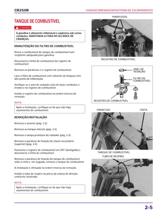 CHASSI/CARENAGEM/SISTEMA DE ESCAPAMENTO
2-5
TANQUE DE COMBUSTÍVEL
c
MANUTENÇÃO DO FILTRO DE COMBUSTÍVEL
Drene o combustível do tanque de combustível num
recipiente adequado para gasolina.
Desconecte a linha de combustível do registro de
combustível.
Remova os parafusos e o registro de combustível.
Lave o filtro de combustível com solvente de limpeza com
alto ponto de inflamação.
Verifique se o anel de vedação está em boas condições e
instale-o no registro de combustível.
Instale o registro de combustível na ordem inversa da
remoção.
NOTA
REMOÇÃO/INSTALAÇÃO
Remova o assento (pág. 2-2).
Remova as tampas laterais (pág. 2-2).
Remova a tampa protetora do radiador (pág. 2-3).
Remova o parafuso de fixação do chassi secundário
(superior) (pág. 2-4).
Posicione o registro de combustível em OFF (desligado) e
desconecte a linha de combustível.
Remova o parafuso de fixação do tanque de combustível,
solte a cinta e, em seguida, remova o tanque de combustível.
A instalação é efetuada na ordem inversa da remoção.
Instale o tubo de respiro na porca da coluna de direção,
conforme mostrado.
NOTA
Após a instalação, certifique-se de que não haja
vazamentos de combustível.
Após a instalação, certifique-se de que não haja
vazamentos de combustível.
A gasolina é altamente inflamável e explosiva sob certas
condições. MANTENHA-A FORA DO ALCANCE DE
CRIANÇAS.
REGISTRO DE COMBUSTÍVEL
PARAFUSOS
TANQUE DE COMBUSTÍVEL
PARAFUSO CINTA
TUBO DE RESPIRO
CR250R
ANEL DE
VEDAÇÃO
FILTRO DE
COMBUSTÍVEL
REGISTRO DE COMBUSTÍVEL
 