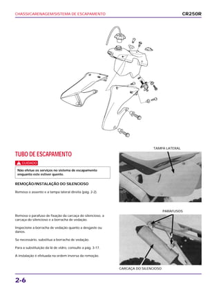 CHASSI/CARENAGEM/SISTEMA DE ESCAPAMENTO
2-6
TUBO DE ESCAPAMENTO
c
REMOÇÃO/INSTALAÇÃO DO SILENCIOSO
Remova o assento e a tampa lateral direita (pág. 2-2).
Não efetue os serviços no sistema de escapamento
enquanto este estiver quente.
TAMPA LATERAL
Remova o parafuso de fixação da carcaça do silencioso, a
carcaça do silencioso e a borracha de vedação.
Inspecione a borracha de vedação quanto a desgaste ou
danos.
Se necessário, substitua a borracha de vedação.
Para a substituição da lã de vidro, consulte a pág. 3-17.
A instalação é efetuada na ordem inversa da remoção.
CARCAÇA DO SILENCIOSO
PARAFUSOS
CR250R
 
