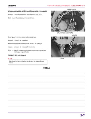 CHASSI/CARENAGEM/SISTEMA DE ESCAPAMENTO
2-7
REMOÇÃO/INSTALAÇÃO DA CÂMARA DE EXPANSÃO
Remova o assento e a tampa lateral direita (pág. 2-2).
Solte os parafusos do suporte da câmara.
CÂMARA DE EXPANSÃO
PARAFUSOS
Desenganche e remova as molas da câmara.
Remova a câmara de expansão.
A instalação é efetuada na ordem inversa da remoção.
Instale a borracha de vedação firmemente.
Após 97: Aperte o parafuso do suporte dianteiro da câmara
no torque especificado.
TORQUE: 10 N.m (1,0 kg.m)
NOTA
Substitua sempre as juntas da câmara de expansão por
novas.
JUNTA
MOLAS
CR250R
NOTAS
 
