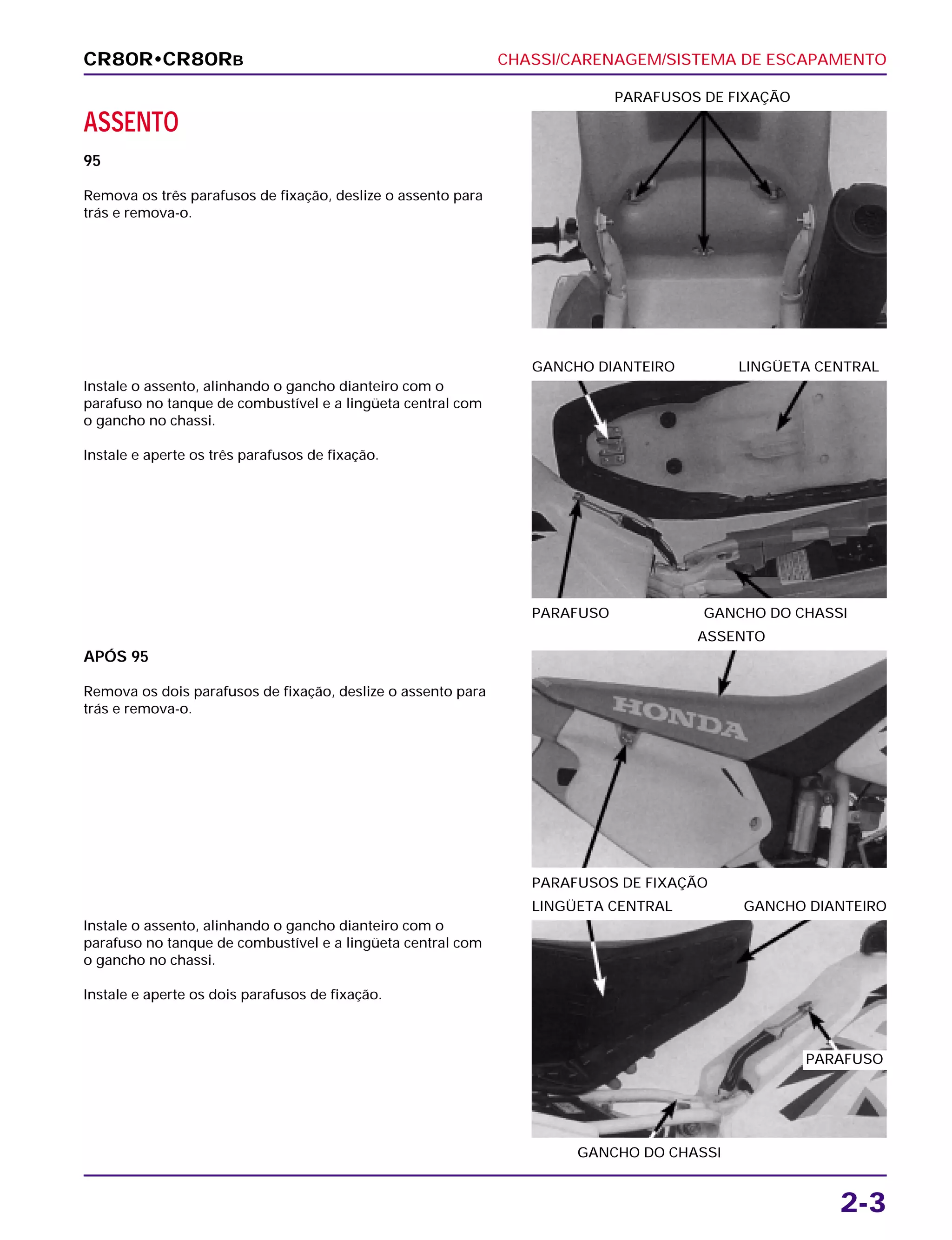 CHASSI/CARENAGEM/SISTEMA DE ESCAPAMENTO
2-3
ASSENTO
95
Remova os três parafusos de fixação, deslize o assento para
trás e remova-o.
PARAFUSOS DE FIXAÇÃO
APÓS 95
Remova os dois parafusos de fixação, deslize o assento para
trás e remova-o.
PARAFUSOS DE FIXAÇÃO
ASSENTO
Instale o assento, alinhando o gancho dianteiro com o
parafuso no tanque de combustível e a lingüeta central com
o gancho no chassi.
Instale e aperte os dois parafusos de fixação.
GANCHO DO CHASSI
LINGÜETA CENTRAL GANCHO DIANTEIRO
Instale o assento, alinhando o gancho dianteiro com o
parafuso no tanque de combustível e a lingüeta central com
o gancho no chassi.
Instale e aperte os três parafusos de fixação.
PARAFUSO GANCHO DO CHASSI
GANCHO DIANTEIRO LINGÜETA CENTRAL
CR80R•CR80RB
PARAFUSO
 