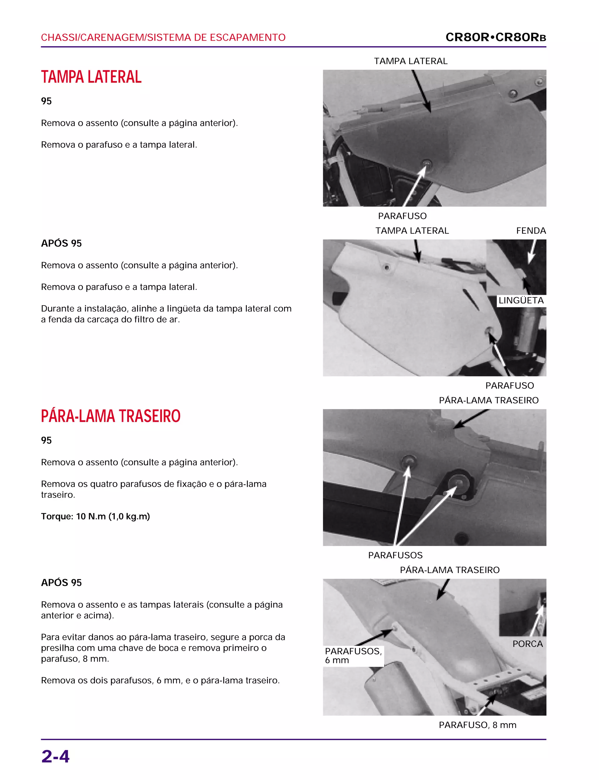 CHASSI/CARENAGEM/SISTEMA DE ESCAPAMENTO
2-4
TAMPA LATERAL
95
Remova o assento (consulte a página anterior).
Remova o parafuso e a tampa lateral.
PARAFUSO
TAMPA LATERAL
PÁRA-LAMA TRASEIRO
95
Remova o assento (consulte a página anterior).
Remova os quatro parafusos de fixação e o pára-lama
traseiro.
Torque: 10 N.m (1,0 kg.m)
PARAFUSOS
PÁRA-LAMA TRASEIRO
APÓS 95
Remova o assento e as tampas laterais (consulte a página
anterior e acima).
Para evitar danos ao pára-lama traseiro, segure a porca da
presilha com uma chave de boca e remova primeiro o
parafuso, 8 mm.
Remova os dois parafusos, 6 mm, e o pára-lama traseiro.
PARAFUSO, 8 mm
PÁRA-LAMA TRASEIRO
APÓS 95
Remova o assento (consulte a página anterior).
Remova o parafuso e a tampa lateral.
Durante a instalação, alinhe a lingüeta da tampa lateral com
a fenda da carcaça do filtro de ar.
PARAFUSO
TAMPA LATERAL FENDA
CR80R•CR80RB
LINGÜETA
PORCA
PARAFUSOS,
6 mm
 