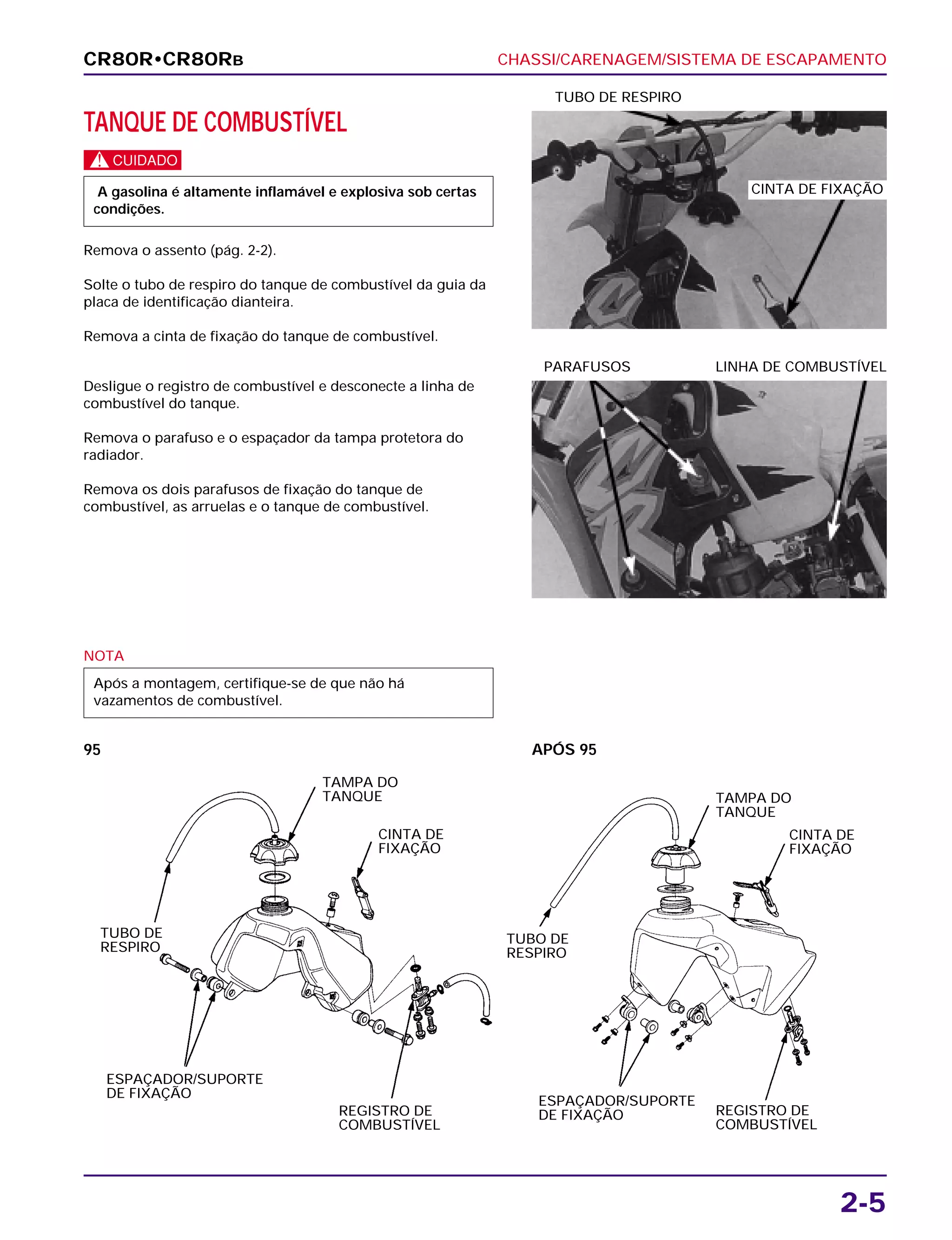 CHASSI/CARENAGEM/SISTEMA DE ESCAPAMENTO
2-5
TANQUE DE COMBUSTÍVEL
c
Remova o assento (pág. 2-2).
Solte o tubo de respiro do tanque de combustível da guia da
placa de identificação dianteira.
Remova a cinta de fixação do tanque de combustível.
A gasolina é altamente inflamável e explosiva sob certas
condições.
TUBO DE RESPIRO
NOTA
Após a montagem, certifique-se de que não há
vazamentos de combustível.
Desligue o registro de combustível e desconecte a linha de
combustível do tanque.
Remova o parafuso e o espaçador da tampa protetora do
radiador.
Remova os dois parafusos de fixação do tanque de
combustível, as arruelas e o tanque de combustível.
PARAFUSOS LINHA DE COMBUSTÍVEL
CR80R•CR80RB
CINTA DE FIXAÇÃO
TUBO DE
RESPIRO
APÓS 9595
TAMPA DO
TANQUE
CINTA DE
FIXAÇÃO
TAMPA DO
TANQUE
CINTA DE
FIXAÇÃO
REGISTRO DE
COMBUSTÍVEL
REGISTRO DE
COMBUSTÍVEL
TUBO DE
RESPIRO
ESPAÇADOR/SUPORTE
DE FIXAÇÃO
ESPAÇADOR/SUPORTE
DE FIXAÇÃO
 