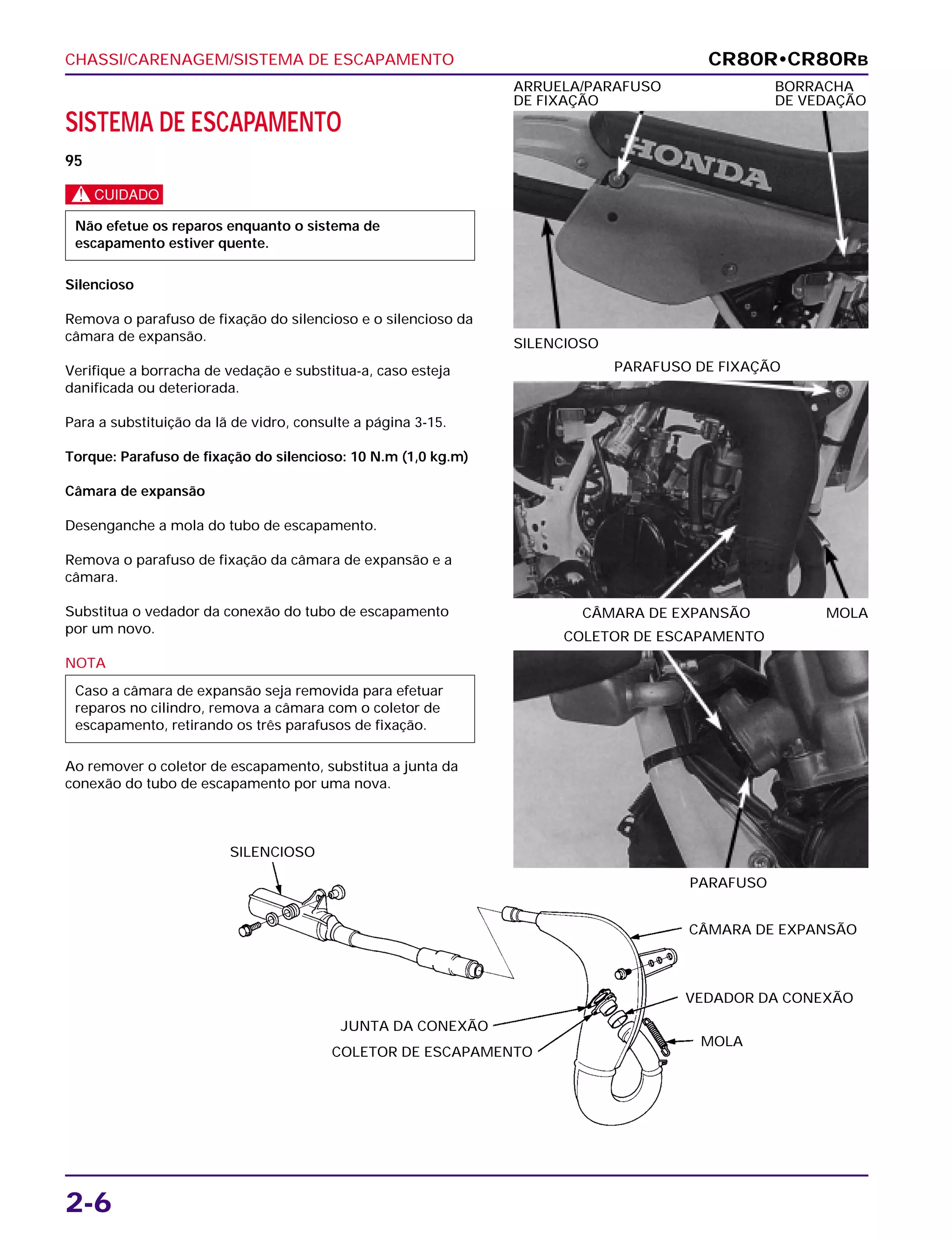CHASSI/CARENAGEM/SISTEMA DE ESCAPAMENTO
2-6
SISTEMA DE ESCAPAMENTO
95
c
Silencioso
Remova o parafuso de fixação do silencioso e o silencioso da
câmara de expansão.
Verifique a borracha de vedação e substitua-a, caso esteja
danificada ou deteriorada.
Para a substituição da lã de vidro, consulte a página 3-15.
Torque: Parafuso de fixação do silencioso: 10 N.m (1,0 kg.m)
Câmara de expansão
Desenganche a mola do tubo de escapamento.
Remova o parafuso de fixação da câmara de expansão e a
câmara.
Substitua o vedador da conexão do tubo de escapamento
por um novo.
NOTA
Ao remover o coletor de escapamento, substitua a junta da
conexão do tubo de escapamento por uma nova.
Caso a câmara de expansão seja removida para efetuar
reparos no cilindro, remova a câmara com o coletor de
escapamento, retirando os três parafusos de fixação.
Não efetue os reparos enquanto o sistema de
escapamento estiver quente.
SILENCIOSO
ARRUELA/PARAFUSO BORRACHA
DE FIXAÇÃO DE VEDAÇÃO
CÂMARA DE EXPANSÃO MOLA
PARAFUSO DE FIXAÇÃO
CR80R•CR80RB
SILENCIOSO
CÂMARA DE EXPANSÃO
VEDADOR DA CONEXÃO
MOLA
COLETOR DE ESCAPAMENTO
JUNTA DA CONEXÃO
PARAFUSO
COLETOR DE ESCAPAMENTO
 
