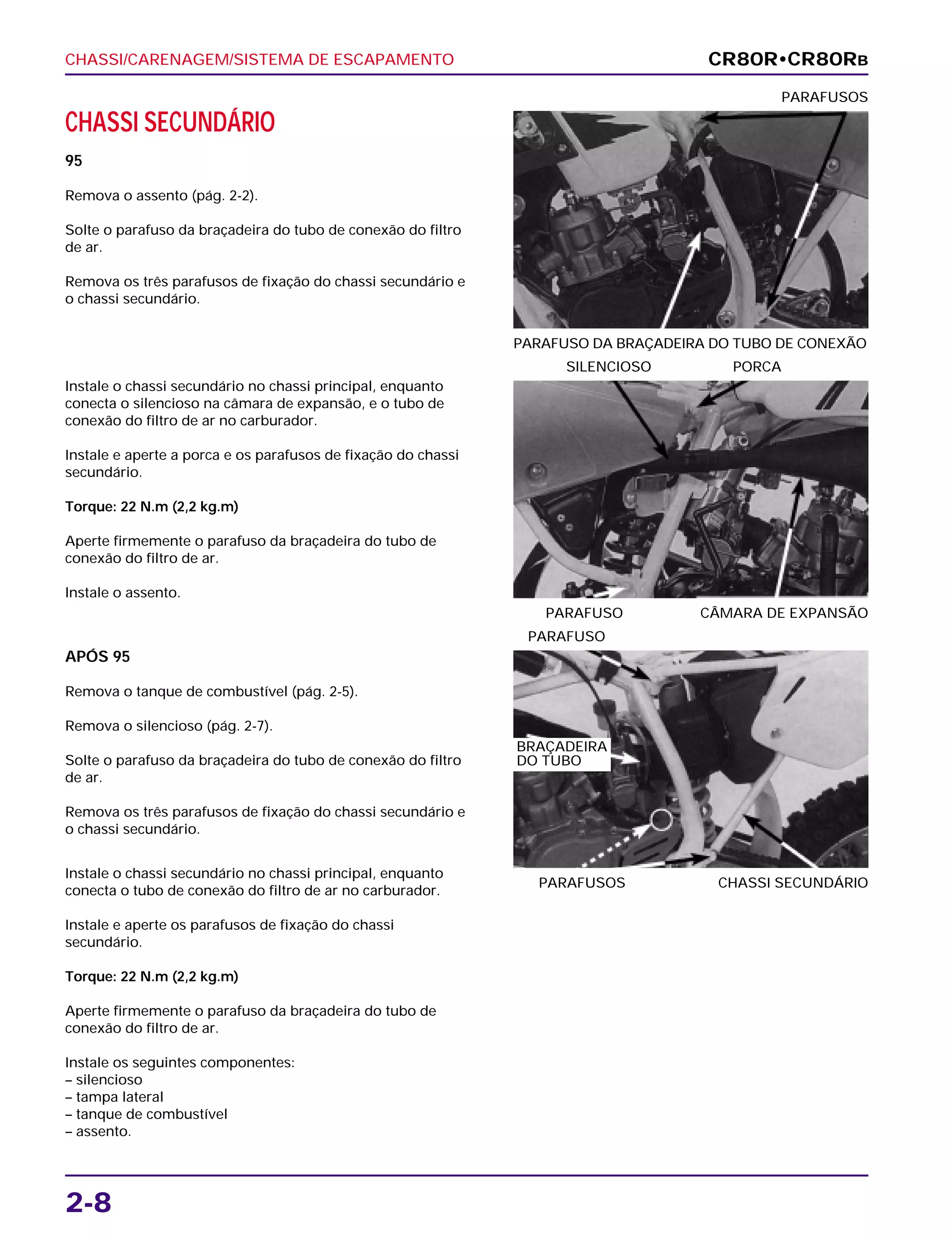 CHASSI/CARENAGEM/SISTEMA DE ESCAPAMENTO
2-8
CHASSI SECUNDÁRIO
95
Remova o assento (pág. 2-2).
Solte o parafuso da braçadeira do tubo de conexão do filtro
de ar.
Remova os três parafusos de fixação do chassi secundário e
o chassi secundário.
PARAFUSO DA BRAÇADEIRA DO TUBO DE CONEXÃO
PARAFUSOS
APÓS 95
Remova o tanque de combustível (pág. 2-5).
Remova o silencioso (pág. 2-7).
Solte o parafuso da braçadeira do tubo de conexão do filtro
de ar.
Remova os três parafusos de fixação do chassi secundário e
o chassi secundário.
PARAFUSOS CHASSI SECUNDÁRIO
PARAFUSO
Instale o chassi secundário no chassi principal, enquanto
conecta o tubo de conexão do filtro de ar no carburador.
Instale e aperte os parafusos de fixação do chassi
secundário.
Torque: 22 N.m (2,2 kg.m)
Aperte firmemente o parafuso da braçadeira do tubo de
conexão do filtro de ar.
Instale os seguintes componentes:
– silencioso
– tampa lateral
– tanque de combustível
– assento.
Instale o chassi secundário no chassi principal, enquanto
conecta o silencioso na câmara de expansão, e o tubo de
conexão do filtro de ar no carburador.
Instale e aperte a porca e os parafusos de fixação do chassi
secundário.
Torque: 22 N.m (2,2 kg.m)
Aperte firmemente o parafuso da braçadeira do tubo de
conexão do filtro de ar.
Instale o assento.
PARAFUSO CÂMARA DE EXPANSÃO
SILENCIOSO PORCA
CR80R•CR80RB
BRAÇADEIRA
DO TUBO
 