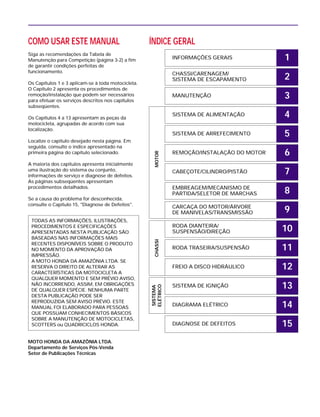 COMO USAR ESTE MANUAL
Siga as recomendações da Tabela de
Manutenção para Competição (página 3-2) a fim
de garantir condições perfeitas de
funcionamento.
Os Capítulos 1 e 3 aplicam-se à toda motocicleta.
O Capítulo 2 apresenta os procedimentos de
remoção/instalação que podem ser necessários
para efetuar os serviços descritos nos capítulos
subseqüentes.
Os Capítulos 4 a 13 apresentam as peças da
motocicleta, agrupadas de acordo com sua
localização.
Localize o capítulo desejado nesta página. Em
seguida, consulte o índice apresentado na
primeira página do capítulo selecionado.
A maioria dos capítulos apresenta inicialmente
uma ilustração do sistema ou conjunto,
informações de serviço e diagnose de defeitos.
As páginas subseqüentes apresentam
procedimentos detalhados.
Se a causa do problema for desconhecida,
consulte o Capítulo 15, "Diagnose de Defeitos".
MOTO HONDA DA AMAZÔNIA LTDA.
Departamento de Serviços Pós-Venda
Setor de Publicações Técnicas
TODAS AS INFORMAÇÕES, ILUSTRAÇÕES,
PROCEDIMENTOS E ESPECIFICAÇÕES
APRESENTADAS NESTA PUBLICAÇÃO SÃO
BASEADAS NAS INFORMAÇÕES MAIS
RECENTES DISPONÍVEIS SOBRE O PRODUTO
NO MOMENTO DA APROVAÇÃO DA
IMPRESSÃO.
A MOTO HONDA DA AMAZÔNIA LTDA. SE
RESERVA O DIREITO DE ALTERAR AS
CARACTERÍSTICAS DA MOTOCICLETA A
QUALQUER MOMENTO E SEM PRÉVIO AVISO,
NÃO INCORRENDO, ASSIM, EM OBRIGAÇÕES
DE QUALQUER ESPÉCIE. NENHUMA PARTE
DESTA PUBLICAÇÃO PODE SER
REPRODUZIDA SEM AVISO PRÉVIO. ESTE
MANUAL FOI ELABORADO PARA PESSOAS
QUE POSSUAM CONHECIMENTOS BÁSICOS
SOBRE A MANUTENÇÃO DE MOTOCICLETAS,
SCOTTERS ou QUADRICICLOS HONDA.
ÍNDICE GERAL
INFORMAÇÕES GERAIS
CHASSI/CARENAGEM/
SISTEMA DE ESCAPAMENTO
MANUTENÇÃO
SISTEMA DE ALIMENTAÇÃO
SISTEMA DE ARREFECIMENTO
REMOÇÃO/INSTALAÇÃO DO MOTOR
CABEÇOTE/CILINDRO/PISTÃO
EMBREAGEM/MECANISMO DE
PARTIDA/SELETOR DE MARCHAS
CARCAÇA DO MOTOR/ÁRVORE
DE MANIVELAS/TRANSMISSÃO
RODA DIANTEIRA/
SUSPENSÃO/DIREÇÃO
RODA TRASEIRA/SUSPENSÃO
FREIO A DISCO HIDRÁULICO
SISTEMA DE IGNIÇÃO
DIAGRAMA ELÉTRICO
DIAGNOSE DE DEFEITOS
SISTEMA
ELÉTRICO
CHASSIMOTOR
1
2
3
4
5
6
7
8
9
10
11
12
13
14
15
 