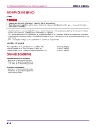 CHASSI/CARENAGEM/SISTEMA DE ESCAPAMENTO
2-2
INFORMAÇÕES DE SERVIÇO
GERAL
c
• Trabalhe numa área bem-ventilada. Não fume e mantenha chamas e faíscas afastadas do local de armazenamento da
gasolina. Caso contrário, poderá ocorrer um incêndio ou explosão.
• Este capítulo apresenta os procedimentos de remoção e instalação da carenagem, tanque de combustível, sistema de
escapamento e chassi secundário. A instalação é efetuada na ordem inversa da remoção, a menos que estabelecido de
outra forma.
• Após a instalação, verifique se há vazamentos no sistema de escapamento.
VALORES DE TORQUE
Porca e parafuso de fixação do chassi secundário (95) 22 N.m (2,2 kg.m)
Parafuso de fixação do chassi secundário (Após 95) 22 N.m (2,2 kg.m)
Parafuso do pára-lama traseiro (fixação do silencioso) (95) 10 N.m (1,0 kg.m)
DIAGNOSE DE DEFEITOS
Ruído excessivo no escapamento
• Sistema de escapamento quebrado
• Vazamento de gases de escapamento
• Lã de vidro do silencioso desgastada
Desempenho inadequado
• Sistema de escapamento deformado
• Vazamento de gases de escapamento
• Silencioso obstruído
• A gasolina é altamente inflamável e explosiva sob certas condições.
• Queimaduras graves podem ocorrer caso o sistema de escapamento não esfrie antes que os componentes sejam
removidos ou reparados.
CR80R•CR80RB
 