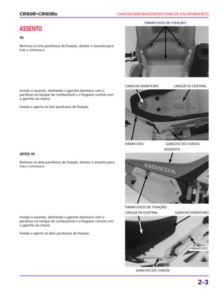 CHASSI/CARENAGEM/SISTEMA DE ESCAPAMENTO
2-3
ASSENTO
95
Remova os três parafusos de fixação, deslize o assento para
trás e remova-o.
PARAFUSOS DE FIXAÇÃO
APÓS 95
Remova os dois parafusos de fixação, deslize o assento para
trás e remova-o.
PARAFUSOS DE FIXAÇÃO
ASSENTO
Instale o assento, alinhando o gancho dianteiro com o
parafuso no tanque de combustível e a lingüeta central com
o gancho no chassi.
Instale e aperte os dois parafusos de fixação.
GANCHO DO CHASSI
LINGÜETA CENTRAL GANCHO DIANTEIRO
Instale o assento, alinhando o gancho dianteiro com o
parafuso no tanque de combustível e a lingüeta central com
o gancho no chassi.
Instale e aperte os três parafusos de fixação.
PARAFUSO GANCHO DO CHASSI
GANCHO DIANTEIRO LINGÜETA CENTRAL
CR80R•CR80RB
PARAFUSO
 