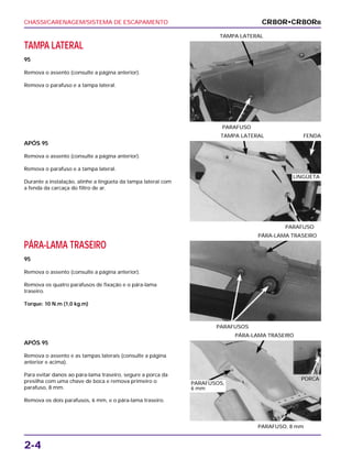 CHASSI/CARENAGEM/SISTEMA DE ESCAPAMENTO
2-4
TAMPA LATERAL
95
Remova o assento (consulte a página anterior).
Remova o parafuso e a tampa lateral.
PARAFUSO
TAMPA LATERAL
PÁRA-LAMA TRASEIRO
95
Remova o assento (consulte a página anterior).
Remova os quatro parafusos de fixação e o pára-lama
traseiro.
Torque: 10 N.m (1,0 kg.m)
PARAFUSOS
PÁRA-LAMA TRASEIRO
APÓS 95
Remova o assento e as tampas laterais (consulte a página
anterior e acima).
Para evitar danos ao pára-lama traseiro, segure a porca da
presilha com uma chave de boca e remova primeiro o
parafuso, 8 mm.
Remova os dois parafusos, 6 mm, e o pára-lama traseiro.
PARAFUSO, 8 mm
PÁRA-LAMA TRASEIRO
APÓS 95
Remova o assento (consulte a página anterior).
Remova o parafuso e a tampa lateral.
Durante a instalação, alinhe a lingüeta da tampa lateral com
a fenda da carcaça do filtro de ar.
PARAFUSO
TAMPA LATERAL FENDA
CR80R•CR80RB
LINGÜETA
PORCA
PARAFUSOS,
6 mm
 