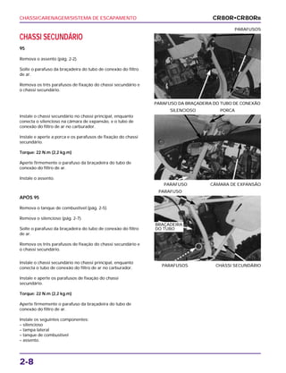 CHASSI/CARENAGEM/SISTEMA DE ESCAPAMENTO
2-8
CHASSI SECUNDÁRIO
95
Remova o assento (pág. 2-2).
Solte o parafuso da braçadeira do tubo de conexão do filtro
de ar.
Remova os três parafusos de fixação do chassi secundário e
o chassi secundário.
PARAFUSO DA BRAÇADEIRA DO TUBO DE CONEXÃO
PARAFUSOS
APÓS 95
Remova o tanque de combustível (pág. 2-5).
Remova o silencioso (pág. 2-7).
Solte o parafuso da braçadeira do tubo de conexão do filtro
de ar.
Remova os três parafusos de fixação do chassi secundário e
o chassi secundário.
PARAFUSOS CHASSI SECUNDÁRIO
PARAFUSO
Instale o chassi secundário no chassi principal, enquanto
conecta o tubo de conexão do filtro de ar no carburador.
Instale e aperte os parafusos de fixação do chassi
secundário.
Torque: 22 N.m (2,2 kg.m)
Aperte firmemente o parafuso da braçadeira do tubo de
conexão do filtro de ar.
Instale os seguintes componentes:
– silencioso
– tampa lateral
– tanque de combustível
– assento.
Instale o chassi secundário no chassi principal, enquanto
conecta o silencioso na câmara de expansão, e o tubo de
conexão do filtro de ar no carburador.
Instale e aperte a porca e os parafusos de fixação do chassi
secundário.
Torque: 22 N.m (2,2 kg.m)
Aperte firmemente o parafuso da braçadeira do tubo de
conexão do filtro de ar.
Instale o assento.
PARAFUSO CÂMARA DE EXPANSÃO
SILENCIOSO PORCA
CR80R•CR80RB
BRAÇADEIRA
DO TUBO
 