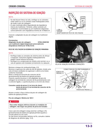 SISTEMA DE IGNIÇÃO
13-3
INSPEÇÃO DO SISTEMA DE IGNIÇÃO
NOTA
Conecte o adaptador de pico de voltagem no multitester
digital.
Ferramentas:
Adaptador de pico de voltagem 07HGJ-0020100
com multitester digital disponível comercialmente
(impedância mínima de 10 MΩ/CCV)
PICO DE VOLTAGEM DA BOBINA DE IGNIÇÃO PRIMÁRIA
NOTA
Remova o tanque de combustível (pág. 2-5).
Remova o supressor de ruído da vela de ignição, instale uma
vela em boas condições no supressor e aterre-a no motor,
conforme mostrado.
Retire a tampa de borracha do conector do fio
(preto/amarelo) da bobina de ignição primária.
Conecte a ponta de prova (+) do adaptador de pico de
voltagem no terminal do conector do fio preto/amarelo com
o conector ligado, e a ponta de prova (–) no terra do chassi.
Conexões: ponta de prova (+) no terra do chassi
ponta de prova (–) no terminal do conector do fio
preto/amarelo
Acione o motor e faça a leitura do pico de voltagem da
bobina de ignição primária.
Pico de voltagem: Mínimo de 100 V
c
Caso o pico de voltagem esteja anormal, verifique o fio
(preto/amarelo) da bobina de ignição primária quanto a
circuito aberto ou em curto.
Se não forem encontrados defeitos no fio, consulte a tabela
de diagnose de defeitos (pág. 13-2).
Para evitar choques elétricos durante as medições de
voltagem, não toque nas pontas de prova do testador.
• Verifique todas as conexões do sistema antes de efetuar
a inspeção. Conectores ligados inadequadamente
podem causar leituras incorretas.
• Verifique se a compressão do cilindro está normal e se a
vela de ignição está instalada corretamente no cabeçote.
• Se não houver faísca na vela, verifique se as conexões
estão soltas ou se os contatos estão inadequados antes
de medir o pico de voltagem.
• O valor mostrado difere dependendo da impedância
interna do multitester. Portanto, utilize somente um
multitester recomendado ou um multitester disponível
comercialmente com impedância mínima de 10 MΩ/CCV.
VELA DE IGNIÇÃO EM BOAS CONDIÇÕES
CR80R•CR80RB
ADAPTADOR DE PICO DE VOLTAGEM
F E R R A M E N TA
E S P E C I A L
PONTA DE
PROVA (+)
CONECTOR DO FIO PRETO/AMARELO
PONTA DE PROVA (–)
 