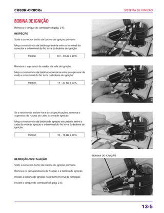 SISTEMA DE IGNIÇÃO
13-5
BOBINA DE IGNIÇÃO
Remova o tanque de combustível (pág. 2-5).
INSPEÇÃO
Solte o conector do fio da bobina de ignição primária.
Meça a resistência da bobina primária entre o terminal do
conector e o terminal do fio terra da bobina de ignição.
Padrão 0,4 – 0,6 Ω a 20°C
Se a resistência estiver fora das especificações, remova o
supressor de ruídos do cabo da vela de ignição.
Meça a resistência da bobina de ignição secundária entre o
cabo da vela de ignição e o terminal do fio terra da bobina de
ignição.
Padrão 10 – 16 kΩ a 20°C
REMOÇÃO/INSTALAÇÃO
Solte o conector do fio da bobina de ignição primária.
Remova os dois parafusos de fixação e a bobina de ignição.
Instale a bobina de ignição na ordem inversa da remoção.
Instale o tanque de combustível (pág. 2-5).
BOBINA DE IGNIÇÃO
Remova o supressor de ruídos da vela de ignição.
Meça a resistência da bobina secundária entre o supressor de
ruído e o terminal do fio terra da bobina de ignição.
Padrão 14 – 23 kΩ a 20°C
CR80R•CR80RB
 