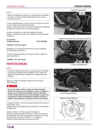 SISTEMA DE IGNIÇÃO
13-8
NOTA
Limpe completamente o orifício cônico do volante do motor
e a área cônica da árvore de manivelas.
Instale o volante do motor na árvore de manivelas, alinhando
a ranhura no volante com a chaveta woodruff.
Instale a arruela lisa e a porca do volante do motor.
Segure o volante do motor com o fixador universal e aperte
sua porca.
Ferramenta:
Fixador universal 07725-0030000
TORQUE: 55 N.m (5,5 kg.m)
Verifique se a junta de borracha está em boas condições.
Se necessário, substitua-a.
Instale a tampa esquerda da carcaça do motor e aperte os
quatro parafusos.
TORQUE: 7 N.m (0,7 kg.m)
PONTO DE IGNIÇÃO
NOTA
Aqueça o motor até atingir a temperatura normal de
funcionamento.
c
Desligue o motor e remova a tampa esquerda da carcaça do
motor (pág. 13-6).
Instale uma luz estroboscópica de acordo com as instruções
do fabricante.
Acione o motor e verifique o ponto de ignição.
O ponto de ignição estará correto se a marca de referência
(um triângulo invertido na posição de 12 horas) na carcaça
do motor estiver entre as marcas “F” a 5.000 rpm.
Instale a tampa esquerda da carcaça do motor.
Se for necessário manter o motor em funcionamento
durante os serviços de manutenção e reparo, certifique-se
de que a área esteja bem-ventilada. Nunca mantenha o
motor em funcionamento em áreas fechadas. Os gases de
escapamento contêm monóxido de carbono venenoso e
podem causar perda de consciência ou até mesmo morte.
O ponto de ignição não pode ser ajustado, pois o módulo
de controle da ignição não é ajustável. Caso o ponto de
ignição esteja incorreto, inspecione os componentes do
sistema.
Antes da instalação, verifique se não há sujeira no volante
do motor. Os imãs atraem fragmentos de aço e outros
materiais ferrosos.
FIXADOR UNIVERSAL
LUZ ESTROBOSCÓPICA
JUNTA DE BORRACHA
TAMPA ESQUERDA DA CARCAÇA DO MOTOR
CR80R•CR80RB
F E R R A M E N TA
E S P E C I A L
MARCA DE REFERÊNCIA
MARCAS “F”
 