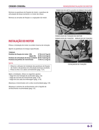 REMOÇÃO/INSTALAÇÃO DO MOTOR
6-3
Remova os parafusos de fixação do motor, o parafuso de
articulação do braço oscilante e o motor do chassi.
Remova as arruelas de fixação e o espaçador do motor.
PARAFUSOS DE FIXAÇÃO DO MOTOR
PARAFUSO DE ARTICULAÇÃO DO BRAÇO OSCILANTE
INSTALAÇÃO DO MOTOR
Efetue a instalação do motor na ordem inversa da remoção.
Aperte os parafusos no torque especificado.
TORQUE:
Parafuso de fixação do motor (95) 47 N.m (4,7 kg.m)
(Após 95) 33 N.m (3,3 kg.m)
Parafuso de articulação do braço oscilante 80 N.m (8,0 kg.m)
Parafuso do pinhão de transmissão 13 N.m (1,3 kg.m)
NOTA
Após a instalação, efetue os seguintes ajustes:
– folga livre da manopla do acelerador (pág. 3-6)
– folga da corrente de transmissão (pág. 3-10)
– folga livre do cabo da embreagem (pág. 3-14)
Abasteça a transmissão com o óleo recomendado (pág. 3-9).
Abasteça o sistema de arrefecimento com o líquido de
arrefecimento recomendado (pág. 5-3).
• Observe a direção de instalação dos parafusos de fixação
do motor e do parafuso de articulação do braço oscilante.
• Passe os fios e os cabos corretamente (pág. 1-21).
ESPAÇADOR DE FIXAÇÃO
PARAFUSOS DE FIXAÇÃO ARRUELAS DE FIXAÇÃO
CR80R•CR80RB
 