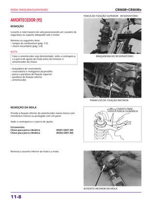RODA TRASEIRA/SUSPENSÃO
11-8
AMORTECEDOR (95)
REMOÇÃO
Levante a roda traseira do solo posicionando um cavalete de
segurança ou suporte adequado sob o motor.
Remova os seguintes itens:
– tanque de combustível (pág. 2-5)
– chassi secundário (pág. 2-8)
NOTA
– braçadeira do reservatório
– reservatório e mangueira da presilha
– porca e parafuso de fixação superior
– parafuso de fixação inferior
– amortecedor
Caso o amortecedor seja desmontado, solte a contraporca
e a porca de ajuste da mola antes de remover o
amortecedor do chassi.
BRAÇADEIRA DO RESERVATÓRIO
PORCA DE FIXAÇÃO SUPERIOR RESERVATÓRIO
REMOÇÃO DA MOLA
Prenda a fixação inferior do amortecedor numa morsa com
mordentes macios ou protegida com um pano.
Solte a contraporca e a porca de ajuste.
Ferramentas:
Chave para porca cilíndrica 89201-GM7-305
Chave para porca cilíndrica 89202-GM7-305
Remova o assento inferior da mola e a mola.
ASSENTO INFERIOR DA MOLA
PARAFUSO DE FIXAÇÃO INFERIOR
CR80R•CR80RB
CHAVES PARA
PORCA CILÍNDRICA
F E R R A M E N TA
E S P E C I A L
 