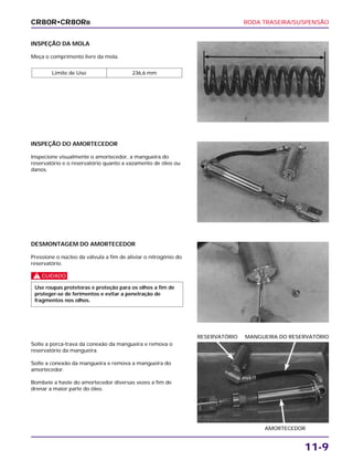 RODA TRASEIRA/SUSPENSÃO
11-9
INSPEÇÃO DA MOLA
Meça o comprimento livre da mola.
Limite de Uso 236,6 mm
DESMONTAGEM DO AMORTECEDOR
Pressione o núcleo da válvula a fim de aliviar o nitrogênio do
reservatório.
c
Use roupas protetoras e proteção para os olhos a fim de
proteger-se de ferimentos e evitar a penetração de
fragmentos nos olhos.
Solte a porca-trava da conexão da mangueira e remova o
reservatório da mangueira.
Solte a conexão da mangueira e remova a mangueira do
amortecedor.
Bombeie a haste do amortecedor diversas vezes a fim de
drenar a maior parte do óleo.
AMORTECEDOR
RESERVATÓRIO MANGUEIRA DO RESERVATÓRIO
INSPEÇÃO DO AMORTECEDOR
Inspecione visualmente o amortecedor, a mangueira do
reservatório e o reservatório quanto a vazamento de óleo ou
danos.
CR80R•CR80RB
 