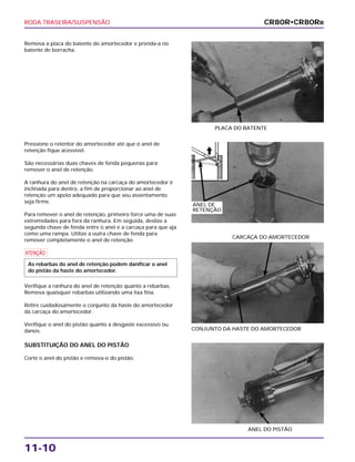 RODA TRASEIRA/SUSPENSÃO
11-10
Remova a placa do batente do amortecedor e prenda-a no
batente de borracha.
PLACA DO BATENTE
CONJUNTO DA HASTE DO AMORTECEDOR
CARCAÇA DO AMORTECEDOR
SUBSTITUIÇÃO DO ANEL DO PISTÃO
Corte o anel do pistão e remova-o do pistão.
ANEL DO PISTÃO
Pressione o retentor do amortecedor até que o anel de
retenção fique acessível.
São necessárias duas chaves de fenda pequenas para
remover o anel de retenção.
A ranhura do anel de retenção na carcaça do amortecedor é
inclinada para dentro, a fim de proporcionar ao anel de
retenção um apoio adequado para que seu assentamento
seja firme.
Para remover o anel de retenção, primeiro force uma de suas
extremidades para fora da ranhura. Em seguida, deslize a
segunda chave de fenda entre o anel e a carcaça para que aja
como uma rampa. Utilize a outra chave de fenda para
remover completamente o anel de retenção.
a
Verifique a ranhura do anel de retenção quanto a rebarbas.
Remova quaisquer rebarbas utilizando uma lixa fina.
Retire cuidadosamente o conjunto da haste do amortecedor
da carcaça do amortecedor.
Verifique o anel do pistão quanto a desgaste excessivo ou
danos.
As rebarbas do anel de retenção podem danificar o anel
do pistão da haste do amortecedor.
CR80R•CR80RB
ANEL DE
RETENÇÃO
 