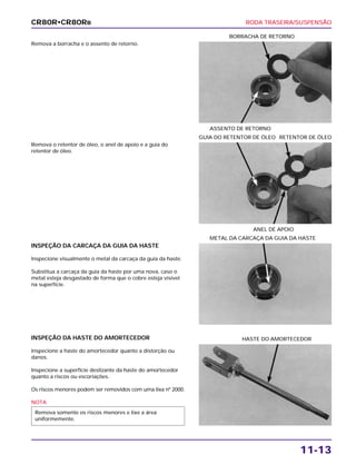 RODA TRASEIRA/SUSPENSÃO
11-13
Remova a borracha e o assento de retorno.
ASSENTO DE RETORNO
BORRACHA DE RETORNO
INSPEÇÃO DA CARCAÇA DA GUIA DA HASTE
Inspecione visualmente o metal da carcaça da guia da haste.
Substitua a carcaça da guia da haste por uma nova, caso o
metal esteja desgastado de forma que o cobre esteja visível
na superfície.
METAL DA CARCAÇA DA GUIA DA HASTE
INSPEÇÃO DA HASTE DO AMORTECEDOR
Inspecione a haste do amortecedor quanto a distorção ou
danos.
Inspecione a superfície deslizante da haste do amortecedor
quanto a riscos ou escoriações.
Os riscos menores podem ser removidos com uma lixa nº 2000.
NOTA
Remova somente os riscos menores e lixe a área
uniformemente.
HASTE DO AMORTECEDOR
Remova o retentor de óleo, o anel de apoio e a guia do
retentor de óleo.
ANEL DE APOIO
GUIA DO RETENTOR DE ÓLEO RETENTOR DE ÓLEO
CR80R•CR80RB
 