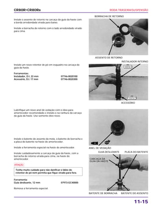 RODA TRASEIRA/SUSPENSÃO
11-15
Instale o assento de retorno na carcaça da guia da haste com
a borda arredondada virada para baixo.
Instale a borracha de retorno com o lado arredondado virado
para cima.
ASSENTO DE RETORNO
BORRACHA DE RETORNO
Lubrifique um novo anel de vedação com o óleo para
amortecedor recomendado e instale-o na ranhura da carcaça
da guia da haste. Use somente óleo novo.
Instale o batente do assento da mola, o batente de borracha e
a placa do batente na haste do amortecedor.
Instale a ferramenta especial na haste do amortecedor.
Instale cuidadosamente a carcaça da guia da haste, com a
borracha de retorno virada para cima, na haste do
amortecedor.
a
Ferramenta:
Guia deslizante, 12 mm 07973-GC40000
Remova a ferramenta especial.
Tenha muito cuidado para não danificar o lábio do
retentor de pó nem permita que fique virado para fora.
ANEL DE VEDAÇÃO
BATENTE DE BORRACHA BATENTE DO ASSENTO
GUIA DESLIZANTE PLACA DO BATENTE
Instale um novo retentor de pó em esquadro na carcaça da
guia da haste.
Ferramentas:
Instalador, D.I. 22 mm 07746-0020100
Acessório, D.I. 17 mm 07746-0020300
ACESSÓRIO
INSTALADOR INTERNO
CR80R•CR80RB
CARCAÇA DA
GUIA DA HASTE
ATF
NOVO
F E R R A M E N TA
E S P E C I A L
F E R R A M E N TA
E S P E C I A L
 