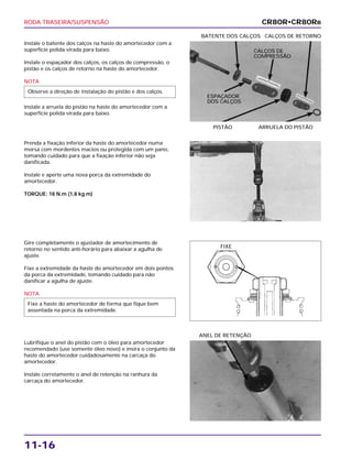 RODA TRASEIRA/SUSPENSÃO
11-16
Instale o batente dos calços na haste do amortecedor com a
superfície polida virada para baixo.
Instale o espaçador dos calços, os calços de compressão, o
pistão e os calços de retorno na haste do amortecedor.
NOTA
Instale a arruela do pistão na haste do amortecedor com a
superfície polida virada para baixo.
Observe a direção de instalação do pistão e dos calços.
PISTÃO ARRUELA DO PISTÃO
BATENTE DOS CALÇOS CALÇOS DE RETORNO
Gire completamente o ajustador de amortecimento de
retorno no sentido anti-horário para abaixar a agulha de
ajuste.
Fixe a extremidade da haste do amortecedor em dois pontos
da porca da extremidade, tomando cuidado para não
danificar a agulha de ajuste.
NOTA
Fixe a haste do amortecedor de forma que fique bem
assentada na porca da extremidade.
Lubrifique o anel do pistão com o óleo para amortecedor
recomendado (use somente óleo novo) e insira o conjunto da
haste do amortecedor cuidadosamente na carcaça do
amortecedor.
Instale corretamente o anel de retenção na ranhura da
carcaça do amortecedor.
ANEL DE RETENÇÃO
Prenda a fixação inferior da haste do amortecedor numa
morsa com mordentes macios ou protegida com um pano,
tomando cuidado para que a fixação inferior não seja
danificada.
Instale e aperte uma nova porca da extremidade do
amortecedor.
TORQUE: 18 N.m (1,8 kg.m)
CR80R•CR80RB
CALÇOS DE
COMPRESSÃO
ESPAÇADOR
DOS CALÇOS
FIXE
 