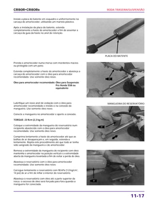 RODA TRASEIRA/SUSPENSÃO
11-17
Instale a placa do batente em esquadro e uniformemente na
carcaça do amortecedor, utilizando um martelo plástico.
Após a instalação da placa do batente, estenda
completamente a haste do amortecedor a fim de assentar a
carcaça da guia da haste no anel de retenção.
PLACA DO BATENTE
Lubrifique um novo anel de vedação com o óleo para
amortecedor recomendado e instale-o na conexão da
mangueira. Use somente óleo novo.
Conecte a mangueira no amortecedor e aperte a conexão.
TORQUE: 23 N.m (2,3 kg.m)
Coloque a extremidade da mangueira do reservatório num
recipiente abastecido com o óleo para amortecedor
recomendado. Use somente óleo novo.
Comprima lentamente a haste do amortecedor até que as
bolhas de ar desapareçam e, em seguida, estenda-a
lentamente. Repita este procedimento até que todo ar tenha
sido sangrado da mangueira e do amortecedor.
Remova a extremidade da mangueira do recipiente com óleo;
mantenha o amortecedor na posição vertical e a extremidade
aberta da mangueira levantada a fim de evitar a perda de óleo.
Abasteça o reservatório com o óleo para amortecedor
recomendado. Use somente óleo novo.
Carregue lentamente o reservatório com 98 kPa (1,0 kg/cm2
,
14 psi) de ar a fim de inflar o interior do reservatório.
Abasteça o reservatório com óleo até a parte superior da
rosca; o excesso de óleo será forçado para fora quando a
mangueira for conectada.
MANGUEIRA DO RESERVATÓRIO
Prenda o amortecedor numa morsa com mordentes macios
ou protegida com um pano.
Estenda completamente a haste do amortecedor e abasteça a
carcaça do amortecedor com o óleo para amortecedor
recomendado. Use somente óleo novo.
Óleo para amortecedor recomendado: Óleo para Suspensão
Pro Honda SS8 ou
equivalente
CR80R•CR80RB
ATF
ATF
ATF
 