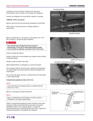 RODA TRASEIRA/SUSPENSÃO
11-18
Lubrifique um novo anel de vedação com óleo para
amortecedor novo e instale-o na conexão da mangueira.
Conecte a mangueira no reservatório e aperte a conexão.
TORQUE: 23 N.m (2,3 kg.m)
Aperte a porca-trava da conexão da mangueira firmemente.
Retire todo o excesso de óleo e verifique quanto a
vazamentos.
AMORTECEDOR
RESERVATÓRIO
ASSENTO INFERIOR DA MOLA
Alivie a pressão de ar e carregue o reservatório com 1.373
kPa (14 kg/cm2
, 199 psi) de gás nitrogênio.
c
Instale a tampa da válvula.
Instale a mola com a extremidade com espiras mais estreitas
virada para baixo.
Instale o assento inferior da mola.
Aperte ligeiramente a contraporca e a porca de ajuste.
Vire a fixação inferior de forma que o parafuso do ajustador
de retorno fique no mesmo lado da saída da mangueira do
reservatório.
Gire a porca de ajuste até que o comprimento da mola atinja
o valor especificado.
Comprimento-padrão da mola: 235,3 mm
NOTA
Aperte a contraporca temporariamente.
NOTA
Utilize o comprimento-padrão da mola somente como base.
Consulte o Manual do Proprietário para obter instruções
detalhadas sobre a pré-carga de ajuste e o ajuste de
amortecimento para o peso do piloto, bem como o ajuste de
amortecimento para as condições de condução.
Após a instalação do amortecedor no chassi, aperte a
contraporca no torque especificado.
Uma volta da porca de ajuste altera o comprimento da
mola em 1,5 mm.
Use somente gás nitrogênio para pressurizar o
amortecedor. O uso de um gás instável pode resultar
num incêndio ou explosão, causando sérios ferimentos.
TAMPA DA VÁLVULA
CR80R•CR80RB
PARAFUSO DO
AJUSTADOR
DE RETORNO
PORCA DE
AJUSTE
CONTRAPORCA
COMPRIMENTO
DA MOLA
 