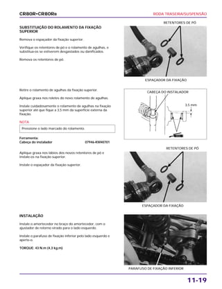 RODA TRASEIRA/SUSPENSÃO
11-19
SUBSTITUIÇÃO DO ROLAMENTO DA FIXAÇÃO
SUPERIOR
Remova o espaçador da fixação superior.
Verifique os retentores de pó e o rolamento de agulhas, e
substitua-os se estiverem desgastados ou danificados.
Remova os retentores de pó.
ESPAÇADOR DA FIXAÇÃO
RETENTORES DE PÓ
Aplique graxa nos lábios dos novos retentores de pó e
instale-os na fixação superior.
Instale o espaçador da fixação superior.
ESPAÇADOR DA FIXAÇÃO
RETENTORES DE PÓ
INSTALAÇÃO
Instale o amortecedor no braço do amortecedor, com o
ajustador de retorno virado para o lado esquerdo.
Instale o parafuso de fixação inferior pelo lado esquerdo e
aperte-o.
TORQUE: 43 N.m (4,3 kg.m)
PARAFUSO DE FIXAÇÃO INFERIOR
Retire o rolamento de agulhas da fixação superior.
Aplique graxa nos roletes do novo rolamento de agulhas.
Instale cuidadosamente o rolamento de agulhas na fixação
superior até que fique a 3,5 mm da superfície externa da
fixação.
NOTA
Ferramenta:
Cabeça do instalador 07946-KM40701
Pressione o lado marcado do rolamento.
CR80R•CR80RB
CABEÇA DO INSTALADOR
3,5 mm
GRAXA
 