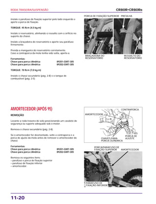 RODA TRASEIRA/SUSPENSÃO
11-20
Instale o parafuso de fixação superior pelo lado esquerdo e
aperte a porca de fixação.
TORQUE: 45 N.m (4,5 kg.m)
Instale o reservatório, alinhando o ressalto com o orifício no
suporte do chassi.
Instale a braçadeira do reservatório e aperte seu parafuso
firmemente.
Prenda a mangueira do reservatório corretamente.
Caso a contraporca da mola tenha sido solta, aperte-a.
Ferramentas:
Chave para porca cilíndrica 89201-GM7-305
Chave para porca cilíndrica 89202-GM7-305
TORQUE: 70 N.m (7,0 kg.m)
Instale o chassi secundário (pág. 2-8) e o tanque de
combustível (pág. 2-5).
BRAÇADEIRA DO RESSALTO DO
RESERVATÓRIO RESERVATÓRIO
PORCA DE FIXAÇÃO SUPERIOR PRESILHA
AMORTECEDOR (APÓS 95)
REMOÇÃO
Levante a roda traseira do solo posicionando um cavalete de
segurança ou suporte adequado sob o motor.
Remova o chassi secundário (pág. 2-8).
Se o amortecedor for desmontado, solte a contraporca e a
porca de ajuste da mola antes de remover o amortecedor do
chassi.
Ferramentas:
Chave para porca cilíndrica 89201-GM7-305
Chave para porca cilíndrica 89202-GM7-305
Remova os seguintes itens:
– parafuso e porca de fixação superior
– parafuso de fixação inferior
– amortecedor.
PORCA/PARAFUSO DE
FIXAÇÃO SUPERIOR AMORTECEDOR
CR80R•CR80RB
AMORTECEDOR
CONTRAPORCA
PORCA DE
AJUSTECHAVES PARA
PORCA CILÍNDRICA
PARAFUSO DE
FIXAÇÃO INFERIOR
 