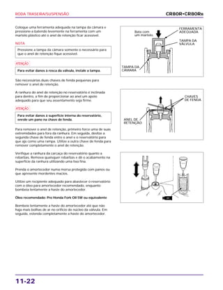 RODA TRASEIRA/SUSPENSÃO
11-22
Coloque uma ferramenta adequada na tampa da câmara e
pressione-a batendo levemente na ferramenta com um
martelo plástico até o anel de retenção ficar acessível.
NOTA
a
São necessárias duas chaves de fenda pequenas para
remover o anel de retenção.
A ranhura do anel de retenção no reservatório é inclinada
para dentro, a fim de proporcionar ao anel um apoio
adequado para que seu assentamento seja firme.
a
Para remover o anel de retenção, primeiro force uma de suas
extremidades para fora da ranhura. Em seguida, deslize a
segunda chave de fenda entre o anel e o reservatório para
que aja como uma rampa. Utilize a outra chave de fenda para
remover completamente o anel de retenção.
Verifique a ranhura da carcaça do reservatório quanto a
rebarbas. Remova quaisquer rebarbas e dê o acabamento na
superfície da ranhura utilizando uma lixa fina.
Prenda o amortecedor numa morsa protegida com panos ou
que apresente mordentes macios.
Utilize um recipiente adequado para abastecer o reservatório
com o óleo para amortecedor recomendado, enquanto
bombeia lentamente a haste do amortecedor.
Óleo recomendado: Pro Honda Fork Oil 5W ou equivalente
Bombeie lentamente a haste do amortecedor até que não
haja mais bolhas de ar no orifício do núcleo da válvula. Em
seguida, estenda completamente a haste do amortecedor.
Para evitar danos à superfície interna do reservatório,
enrole um pano na chave de fenda.
Para evitar danos à rosca da válvula, instale a tampa.
Pressione a tampa da câmara somente o necessário para
que o anel de retenção fique acessível.
CR80R•CR80RB
FERRAMENTA
ADEQUADA
TAMPA DA
VÁLVULA
Bata com
um martelo.
TAMPA DA
CÂMARA
CHAVES
DE FENDA
ANEL DE
RETENÇÃO
ATF
 