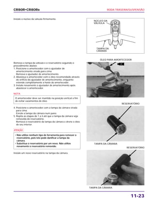 RODA TRASEIRA/SUSPENSÃO
11-23
Instale o núcleo da válvula firmemente.
TAMPA DA CÂMARA
RESERVATÓRIO
TAMPA DA CÂMARA
RESERVATÓRIO
Remova a tampa da válvula e o reservatório seguindo o
procedimento abaixo:
1. Posicione o amortecedor com o ajustador de
amortecimento virado para cima.
Remova o ajustador de amortecimento.
2. Abasteça o amortecedor com o óleo recomendado através
do orifício do ajustador de amortecimento, enquanto
estende completamente a haste do amortecedor.
3. Instale novamente o ajustador de amortecimento após
abastecer o amortecedor.
NOTA
4. Posicione o amortecedor com a tampa da câmara virada
para cima.
Enrole a tampa da câmara num pano.
5. Repita as etapas de 1 a 4 até que a tampa da câmara seja
removida do reservatório.
Remova o reservatório da tampa da câmara e drene o óleo
de seu interior.
a
Instale um novo reservatório na tampa da câmara.
• Não utilize nenhum tipo de ferramenta para remover o
reservatório, pois isto pode danificar a tampa da
câmara.
• Substitua o reservatório por um novo. Não utilize
novamente o reservatório removido.
O amortecedor deve ser mantido na posição vertical a fim
de evitar vazamentos de óleo.
ÓLEO PARA AMORTECEDOR
CR80R•CR80RB
NÚCLEO DA
VÁLVULA
TAMPA DA
CÂMARA
ATF
 