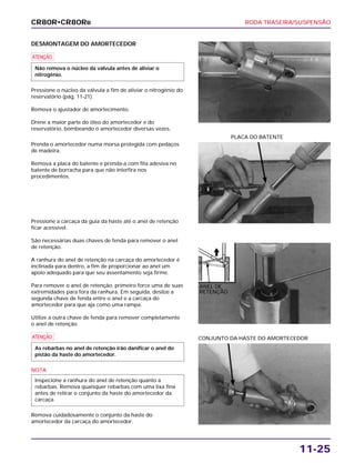 RODA TRASEIRA/SUSPENSÃO
11-25
DESMONTAGEM DO AMORTECEDOR
a
Pressione o núcleo da válvula a fim de aliviar o nitrogênio do
reservatório (pág. 11-21).
Remova o ajustador de amortecimento.
Drene a maior parte do óleo do amortecedor e do
reservatório, bombeando o amortecedor diversas vezes.
Não remova o núcleo da válvula antes de aliviar o
nitrogênio.
CONJUNTO DA HASTE DO AMORTECEDOR
Prenda o amortecedor numa morsa protegida com pedaços
de madeira.
Remova a placa do batente e prenda-a com fita adesiva no
batente de borracha para que não interfira nos
procedimentos.
Pressione a carcaça da guia da haste até o anel de retenção
ficar acessível.
São necessárias duas chaves de fenda para remover o anel
de retenção.
A ranhura do anel de retenção na carcaça do amortecedor é
inclinada para dentro, a fim de proporcionar ao anel um
apoio adequado para que seu assentamento seja firme.
Para remover o anel de retenção, primeiro force uma de suas
extremidades para fora da ranhura. Em seguida, deslize a
segunda chave de fenda entre o anel e a carcaça do
amortecedor para que aja como uma rampa.
Utilize a outra chave de fenda para remover completamente
o anel de retenção.
a
NOTA
Remova cuidadosamente o conjunto da haste do
amortecedor da carcaça do amortecedor.
Inspecione a ranhura do anel de retenção quanto a
rebarbas. Remova quaisquer rebarbas com uma lixa fina
antes de retirar o conjunto da haste do amortecedor da
carcaça.
As rebarbas no anel de retenção irão danificar o anel do
pistão da haste do amortecedor.
PLACA DO BATENTE
CR80R•CR80RB
ANEL DE
RETENÇÃO
 