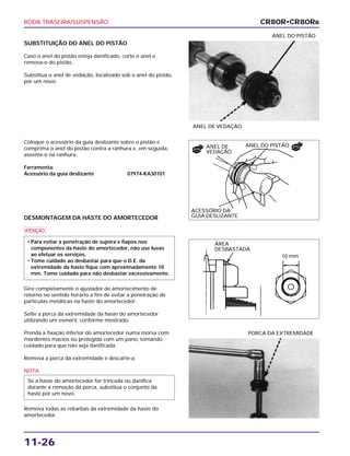 RODA TRASEIRA/SUSPENSÃO
11-26
SUBSTITUIÇÃO DO ANEL DO PISTÃO
Caso o anel do pistão esteja danificado, corte o anel e
remova-o do pistão.
Substitua o anel de vedação, localizado sob o anel do pistão,
por um novo.
ANEL DE VEDAÇÃO
ANEL DO PISTÃO
PORCA DA EXTREMIDADE
Coloque o acessório da guia deslizante sobre o pistão e
comprima o anel do pistão contra a ranhura e, em seguida,
assente-o na ranhura.
Ferramenta:
Acessório da guia deslizante 07974-KA30101
DESMONTAGEM DA HASTE DO AMORTECEDOR
a
Gire completamente o ajustador de amortecimento de
retorno no sentido horário a fim de evitar a penetração de
partículas metálicas na haste do amortecedor.
Solte a porca da extremidade da haste do amortecedor
utilizando um esmeril, conforme mostrado.
Prenda a fixação inferior do amortecedor numa morsa com
mordentes macios ou protegida com um pano, tomando
cuidado para que não seja danificada.
Remova a porca da extremidade e descarte-a.
NOTA
Remova todas as rebarbas da extremidade da haste do
amortecedor.
Se a haste do amortecedor for trincada ou danifica
durante a remoção da porca, substitua o conjunto da
haste por um novo.
• Para evitar a penetração de sujeira e fiapos nos
componentes da haste do amortecedor, não use luvas
ao efetuar os serviços.
• Tome cuidado ao desbastar para que o D.E. da
extremidade da haste fique com aproximadamente 10
mm. Tome cuidado para não desbastar excessivamente.
CR80R•CR80RB
ANEL DO PISTÃO
ACESSÓRIO DA
GUIA DESLIZANTE
ANEL DE
VEDAÇÃO
ÁREA
DESBASTADA
10 mm
NOVO
NOVO
 