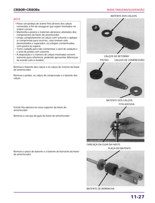 RODA TRASEIRA/SUSPENSÃO
11-27
NOTA
Remova o batente dos calços e os calços de retorno da haste
do amortecedor.
Remova o pistão, os calços de compressão e o batente dos
calços.
• Passe um pedaço de arame fino através dos calços
removidos a fim de assegurar que sejam montados na
ordem correta.
• Mantenha a poeira e materiais abrasivos afastados dos
componentes da haste do amortecedor.
• Limpe completamente os calços com solvente e aplique
ar comprimido para secá-los, caso tenham sido
desmontados e separados, ou estejam contaminados
com poeira ou sujeira.
• Tome cuidado para não contaminar o anel de vedação e
o anel do pistão com solvente.
• A disposição e o número de calços mostrados servem
somente para referência, podendo apresentar diferenças
de acordo com o modelo.
CALÇOS DE RETORNO
BATENTE DOS CALÇOS
Enrole fita adesiva na rosca superior da haste do
amortecedor.
Remova a carcaça da guia da haste do amortecedor.
CARCAÇA DA GUIA DA HASTE
FITA ADESIVA
Remova a placa do batente e o batente de borracha da haste
do amortecedor.
BATENTE DE BORRACHA
PLACA DO BATENTE
BATENTE DOS CALÇOS
PISTÃO CALÇOS DE COMPRESSÃO
CR80R•CR80RB
 