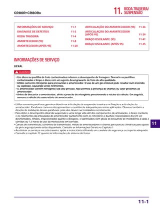 11. RODA TRASEIRA/
SUSPENSÃO
INFORMAÇÕES DE SERVIÇO 11-1
DIAGNOSE DE DEFEITOS 11-3
RODA TRASEIRA 11-4
AMORTECEDOR (95) 11-8
AMORTECEDOR (APÓS 95) 11-20
ARTICULAÇÃO DO AMORTECEDOR (95) 11-36
ARTICULAÇÃO DO AMORTECEDOR
(APÓS 95) 11-39
BRAÇO OSCILANTE (95) 11-41
BRAÇO OSCILANTE (APÓS 95) 11-45
INFORMAÇÕES DE SERVIÇO
GERAL
c
• Utilize somente parafusos genuínos Honda na articulação da suspensão traseira e na fixação e articulação do
amortecedor. Parafusos comuns não apresentam a resistência adequada para estas aplicações. Observe também a
direção de instalação desses parafusos, pois eles devem ser instalados corretamente.
• Para obter o desempenho ideal da suspensão e uma longa vida útil dos componentes de articulação, o braço oscilante
e os rolamentos da articulação do amortecedor (juntamente com os retentores e buchas relacionados) devem ser
desmontados, limpos, inspecionados quanto à desgaste, e lubrificados com graxa de bissulfeto de molibdênio a cada 3
corridas ou 7,5 horas de uso da motocicleta em corridas.
• Coroas de transmissão, correntes de transmissão, molas de amortecedores e chaves para porcas cilíndricas para ajuste
da pré-carga opcionais estão disponíveis. Consulte as Informações Gerais no Capítulo 1.
• Ao efetuar os serviços na roda traseira, apóie a motocicleta utilizando um cavalete de segurança ou suporte adequado.
• Consulte o capítulo 12 quanto às informações do sistema de freios.
• Um disco ou pastilha de freio contaminados reduzem o desempenho de frenagem. Descarte as pastilhas
contaminadas e limpe o disco com um agente desengraxante de freio de alta qualidade.
• Utilize somente nitrogênio para pressurizar o amortecedor. O uso de um gás instável pode resultar num incêndio
ou explosão, causando sérios ferimentos.
• O amortecedor contém nitrogênio sob alta pressão. Não permita a presença de chamas ou calor próximos ao
amortecedor.
• Antes de descartar o amortecedor, alivie a pressão do nitrogênio pressionando o núcleo da válvula. Em seguida,
remova a válvula do reservatório do amortecedor.
11-1
CR80R•CR80RB
11
 