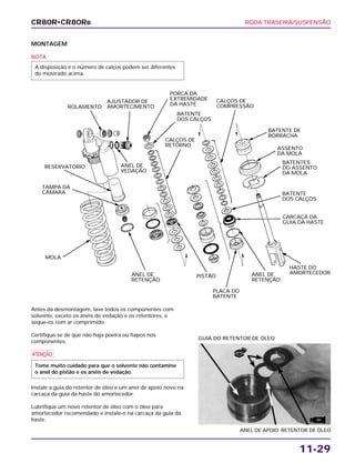 RODA TRASEIRA/SUSPENSÃO
11-29
MONTAGEM
NOTA
A disposição e o número de calços podem ser diferentes
do mostrado acima.
Antes da desmontagem, lave todos os componentes com
solvente, exceto os anéis de vedação e os retentores, e
seque-os com ar comprimido.
Certifique-se de que não haja poeira ou fiapos nos
componentes.
a
Instale a guia do retentor de óleo e um anel de apoio novo na
carcaça da guia da haste do amortecedor.
Lubrifique um novo retentor de óleo com o óleo para
amortecedor recomendado e instale-o na carcaça da guia da
haste.
Tome muito cuidado para que o solvente não contamine
o anel do pistão e os anéis de vedação.
ANEL DE APOIO RETENTOR DE ÓLEO
GUIA DO RETENTOR DE ÓLEO
CR80R•CR80RB
ROLAMENTO
AJUSTADOR DE
AMORTECIMENTO
ANEL DE
VEDAÇÃO
PORCA DA
EXTREMIDADE
DA HASTE
BATENTE
DOS CALÇOS
CALÇOS DE
RETORNO
CALÇOS DE
COMPRESSÃO
BATENTE DE
BORRACHA
ASSENTO
DA MOLA
BATENTES
DO ASSENTO
DA MOLA
BATENTE
DOS CALÇOS
CARCAÇA DA
GUIA DA HASTE
HASTE DO
AMORTECEDORANEL DE
RETENÇÃO
PLACA DO
BATENTE
PISTÃOANEL DE
RETENÇÃO
MOLA
TAMPA DA
CÂMARA
RESERVATÓRIO
NOVO
ATF
 